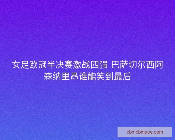 女足欧冠半决赛激战四强 巴萨切尔西阿森纳里昂谁能笑到最后 女足欧冠半决赛激战四强 巴萨切尔西阿森纳里昂谁能笑到最后