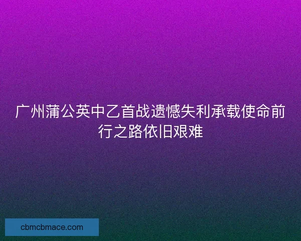 广州蒲公英中乙首战遗憾失利承载使命前行之路依旧艰难