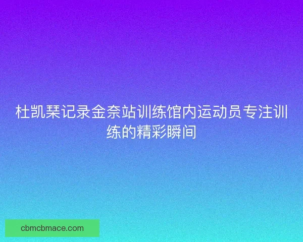 杜凯琹记录金奈站训练馆内运动员专注训练的精彩瞬间