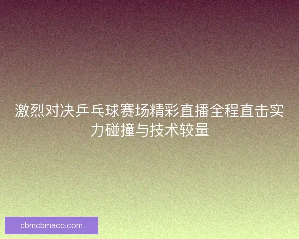 激烈对决乒乓球赛场精彩直播全程直击实力碰撞与技术较量