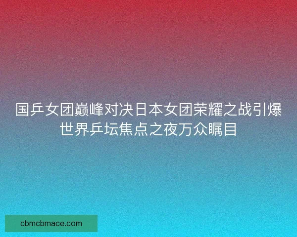 国乒女团巅峰对决日本女团荣耀之战引爆世界乒坛焦点之夜万众瞩目 国乒女团巅峰对决日本女团荣耀之战引爆世界乒坛焦点之夜万众瞩目