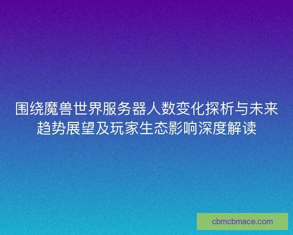 围绕魔兽世界服务器人数变化探析与未来趋势展望及玩家生态影响深度解读