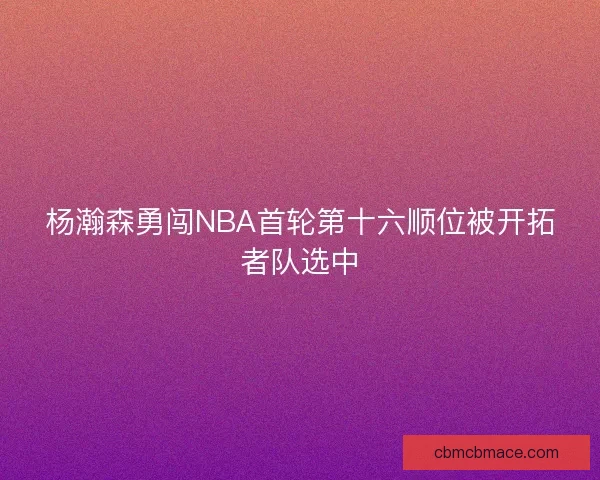 杨瀚森勇闯NBA首轮第十六顺位被开拓者队选中