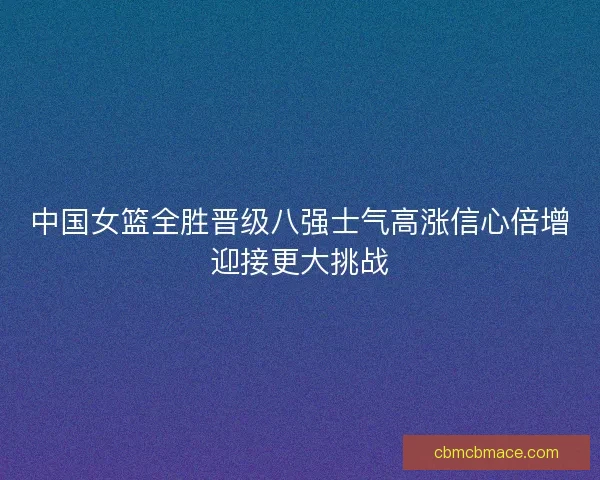中国女篮全胜晋级八强士气高涨信心倍增迎接更大挑战