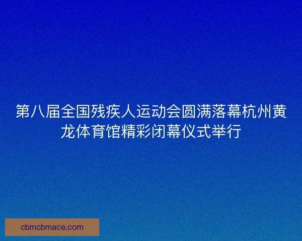 第八届全国残疾人运动会圆满落幕杭州黄龙体育馆精彩闭幕仪式举行