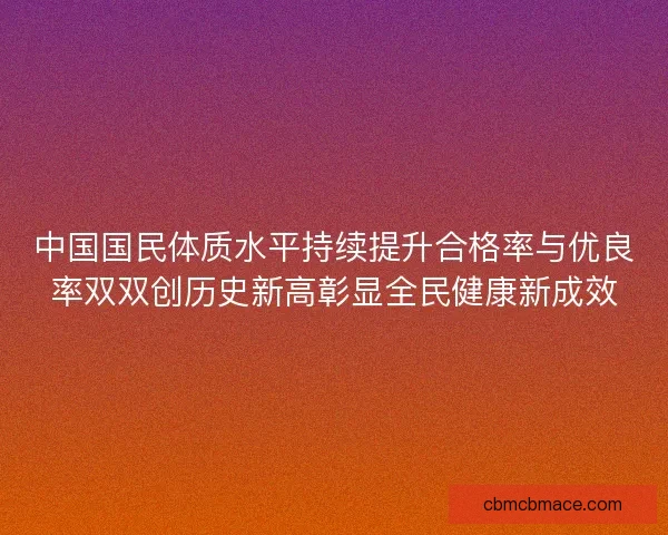 中国国民体质水平持续提升合格率与优良率双双创历史新高彰显全民健康新成效 中国国民体质水平持续提升合格率与优良率双双创历史新高彰显全民健康新成效