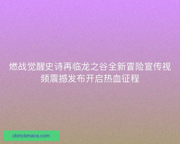 燃战觉醒史诗再临龙之谷全新冒险宣传视频震撼发布开启热血征程