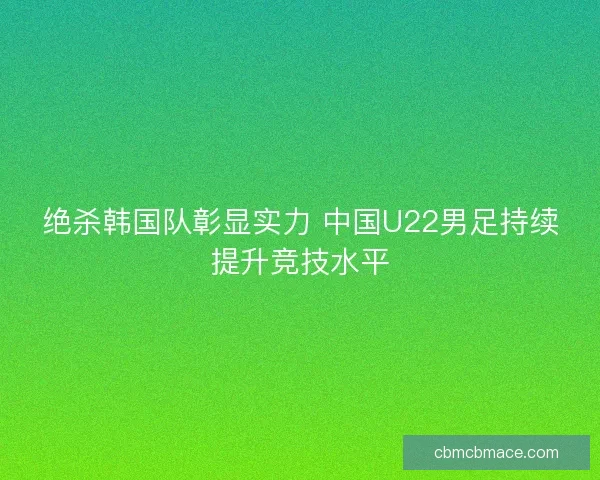 绝杀韩国队彰显实力 中国U22男足持续提升竞技水平