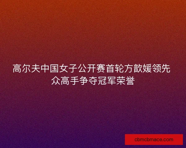 高尔夫中国女子公开赛首轮方歆媛领先 众高手争夺冠军荣誉