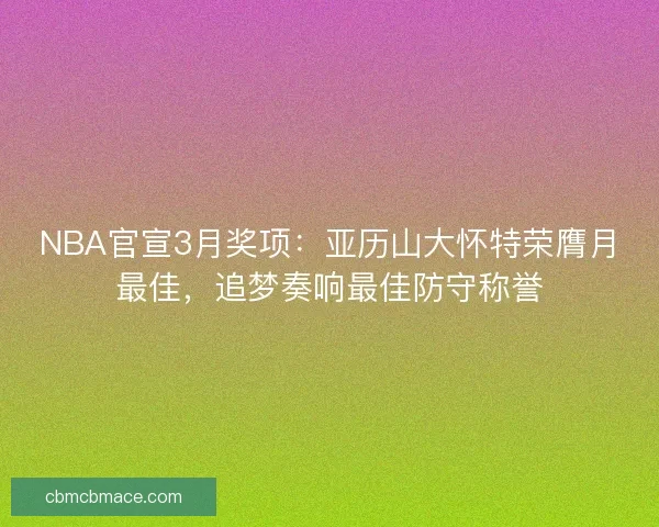 NBA官宣3月奖项：亚历山大怀特荣膺月最佳，追梦奏响最佳防守称誉