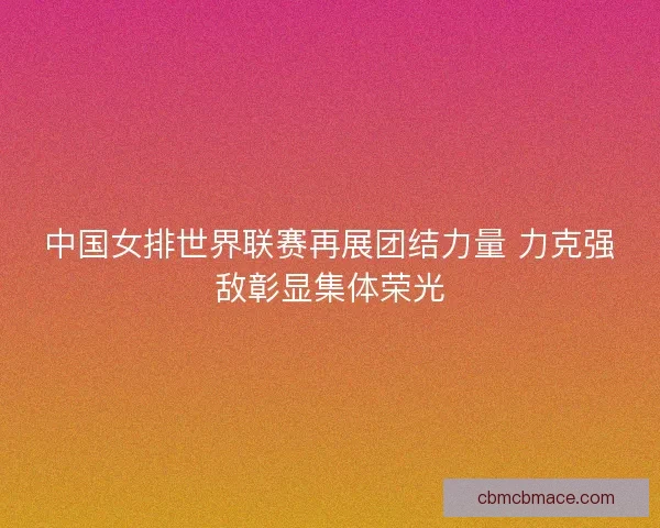中国女排世界联赛再展团结力量 力克强敌彰显集体荣光