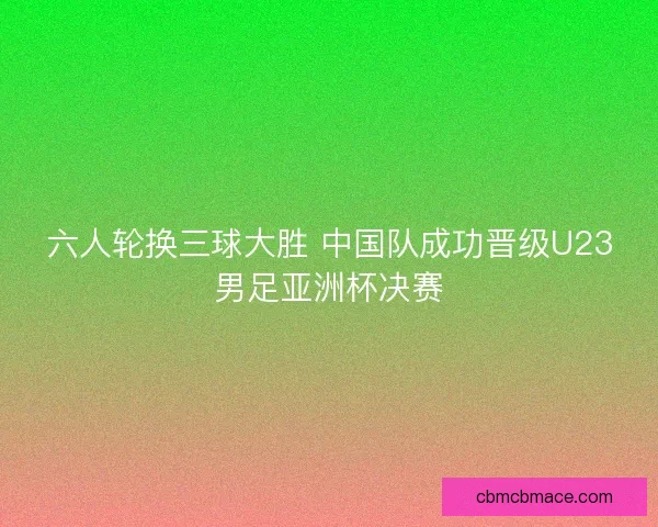 六人轮换三球大胜 中国队成功晋级U23男足亚洲杯决赛