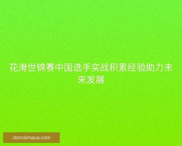 花滑世锦赛中国选手实战积累经验助力未来发展
