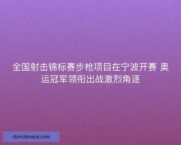 全国射击锦标赛步枪项目在宁波开赛 奥运冠军领衔出战激烈角逐