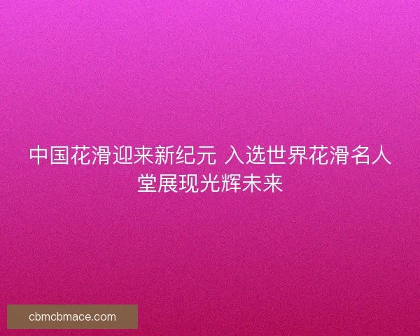 中国花滑迎来新纪元 入选世界花滑名人堂展现光辉未来 中国花滑迎来新纪元 入选世界花滑名人堂展现光辉未来