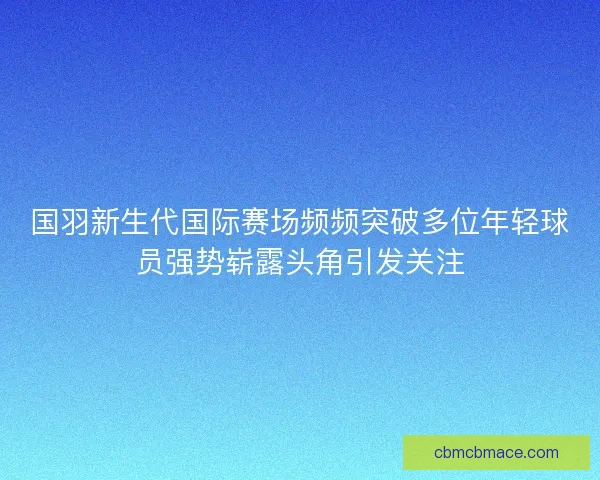 国羽新生代国际赛场频频突破多位年轻球员强势崭露头角引发关注 国羽新生代国际赛场频频突破多位年轻球员强势崭露头角引发关注