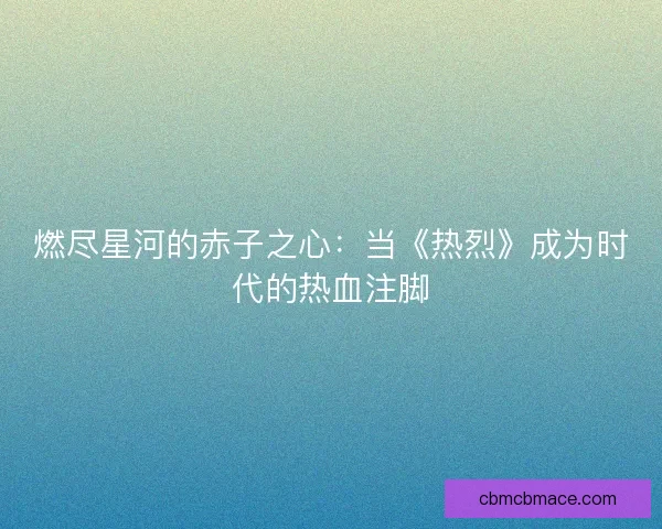 燃尽星河的赤子之心:当《热烈》成为时代的热血注脚 燃尽星河的赤子之心:当《热烈》成为时代的热血注脚