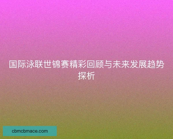 国际泳联世锦赛精彩回顾与未来发展趋势探析