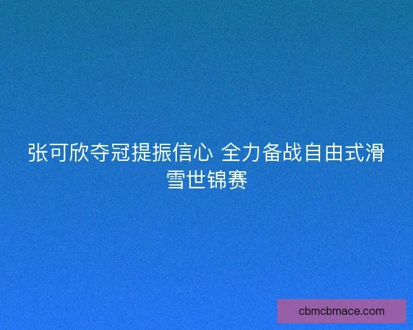 张可欣夺冠提振信心 全力备战自由式滑雪世锦赛