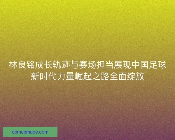 林良铭成长轨迹与赛场担当展现中国足球新时代力量崛起之路全面绽放