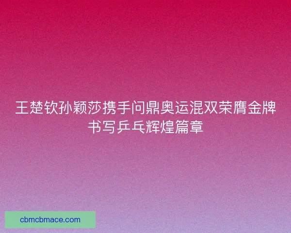 王楚钦孙颖莎携手问鼎奥运混双荣膺金牌书写乒乓辉煌篇章
