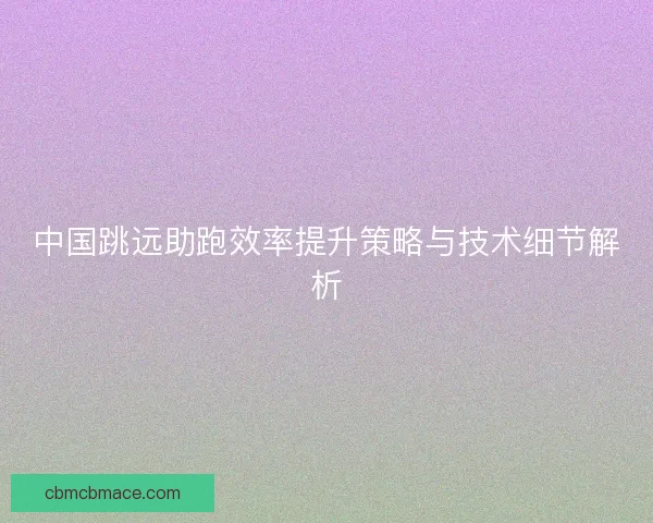 中国跳远助跑效率提升策略与技术细节解析