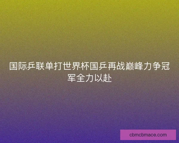 国际乒联单打世界杯国乒再战巅峰力争冠军全力以赴